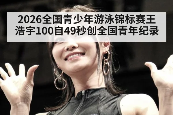 2026全国青少年游泳锦标赛王浩宇100自49秒创全国青年纪录