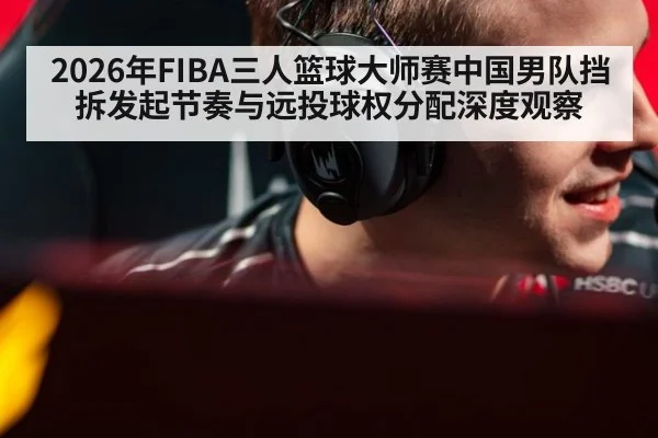 2026年FIBA三人篮球大师赛中国男队挡拆发起节奏与远投球权分配深度观察